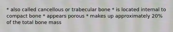 * also called cancellous or trabecular bone * is located internal to compact bone * appears porous * makes up approximately 20% of the total bone mass