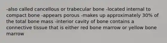 -also called cancellous or trabecular bone -located internal to compact bone -appears porous -makes up approximately 30% of the total bone mass -interior cavity of bone contains a connective tissue that is either red bone marrow or yellow bone marrow