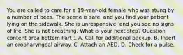 You are called to care for a​ 19-year-old female who was stung by a number of bees. The scene is​ safe, and you find your patient lying on the sidewalk. She is​ unresponsive, and you see no signs of life. She is not breathing. What is your next​ step? Question content area bottom Part 1 A. Call for additional backup. B. Insert an oropharyngeal airway. C. Attach an AED. D. Check for a pulse.