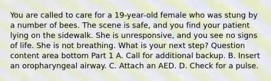 You are called to care for a​ 19-year-old female who was stung by a number of bees. The scene is​ safe, and you find your patient lying on the sidewalk. She is​ unresponsive, and you see no signs of life. She is not breathing. What is your next​ step? Question content area bottom Part 1 A. Call for additional backup. B. Insert an oropharyngeal airway. C. Attach an AED. D. Check for a pulse.