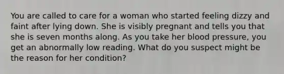 You are called to care for a woman who started feeling dizzy and faint after lying down. She is visibly pregnant and tells you that she is seven months along. As you take her <a href='https://www.questionai.com/knowledge/kD0HacyPBr-blood-pressure' class='anchor-knowledge'>blood pressure</a>, you get an abnormally low reading. What do you suspect might be the reason for her condition?