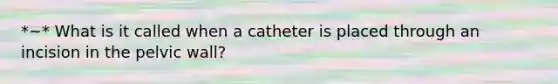 *~* What is it called when a catheter is placed through an incision in the pelvic wall?