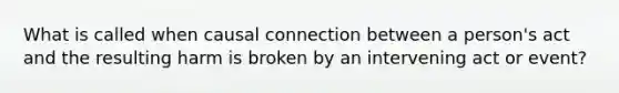 What is called when causal connection between a person's act and the resulting harm is broken by an intervening act or event?