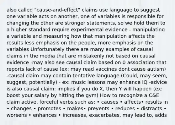 also called "cause-and-effect" claims use language to suggest one variable acts on another, one of variables is responsible for changing the other are stronger statements, so we hold them to a higher standard require experimental evidence - manipulating a variable and measuring how that manipulation affects the results less emphasis on the people, more emphasis on the variables Unfortunately there are many examples of causal claims in the media that are mistakenly not based on causal evidence -may also see causal claim based on 0 association that reports lack of cause (ex: may read vaccines dont cause autism) -causal claim may contain tentative language (Could, may seem, suggest, potentially) - ex: music lessons may enhance IQ -advice is also causal claim: implies if you do X, then Y will happen (ex: boost your salary by hitting the gym) How to recognize a C&E claim active, forceful verbs such as: • causes • affects• results in • changes • promotes • makes• prevents • reduces • distracts • worsens • enhances • increases, exacerbates, may lead to, adds