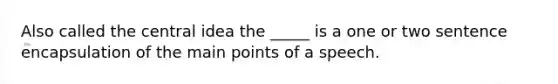 Also called the central idea the _____ is a one or two sentence encapsulation of the main points of a speech.