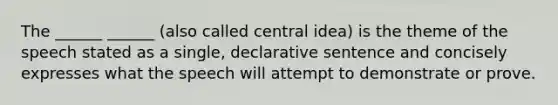 The ______ ______ (also called central idea) is the theme of the speech stated as a single, declarative sentence and concisely expresses what the speech will attempt to demonstrate or prove.