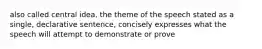 also called central idea, the theme of the speech stated as a single, declarative sentence, concisely expresses what the speech will attempt to demonstrate or prove