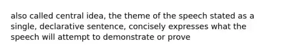 also called central idea, the theme of the speech stated as a single, declarative sentence, concisely expresses what the speech will attempt to demonstrate or prove