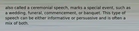 also called a ceremonial speech, marks a special event, such as a wedding, funeral, commencement, or banquet. This type of speech can be either informative or persuasive and is often a mix of both.