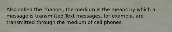 Also called the channel, the medium is the means by which a message is transmitted.Text messages, for example, are transmitted through the medium of cell phones.