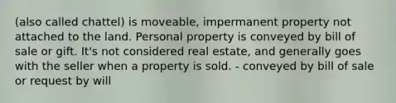 (also called chattel) is moveable, impermanent property not attached to the land. Personal property is conveyed by bill of sale or gift. It's not considered real estate, and generally goes with the seller when a property is sold. - conveyed by bill of sale or request by will