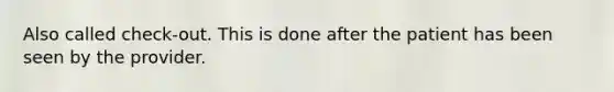 Also called check-out. This is done after the patient has been seen by the provider.