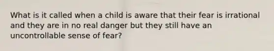 What is it called when a child is aware that their fear is irrational and they are in no real danger but they still have an uncontrollable sense of fear?