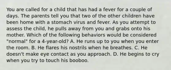 You are called for a child that has had a fever for a couple of days. The parents tell you that two of the other children have been home with a stomach virus and fever. As you attempt to assess the​ child, he pulls away from you and grabs onto his mother. Which of the following behaviors would be considered​ "normal" for a​ 4-year-old? A. He runs up to you when you enter the room. B. He flares his nostrils when he breathes. C. He​ doesn't make eye contact as you approach. D. He begins to cry when you try to touch his booboo.