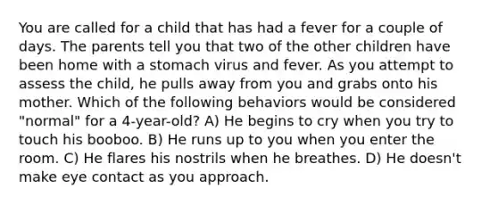 You are called for a child that has had a fever for a couple of days. The parents tell you that two of the other children have been home with a stomach virus and fever. As you attempt to assess the child, he pulls away from you and grabs onto his mother. Which of the following behaviors would be considered "normal" for a 4-year-old? A) He begins to cry when you try to touch his booboo. B) He runs up to you when you enter the room. C) He flares his nostrils when he breathes. D) He doesn't make eye contact as you approach.