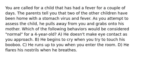 You are called for a child that has had a fever for a couple of days. The parents tell you that two of the other children have been home with a stomach virus and fever. As you attempt to assess the child, he pulls away from you and grabs onto his mother. Which of the following behaviors would be considered "normal" for a 4-year-old? A) He doesn't make eye contact as you approach. B) He begins to cry when you try to touch his booboo. C) He runs up to you when you enter the room. D) He flares his nostrils when he breathes.