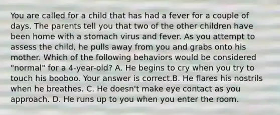 You are called for a child that has had a fever for a couple of days. The parents tell you that two of the other children have been home with a stomach virus and fever. As you attempt to assess the​ child, he pulls away from you and grabs onto his mother. Which of the following behaviors would be considered​ "normal" for a​ 4-year-old? A. He begins to cry when you try to touch his booboo. Your answer is correct.B. He flares his nostrils when he breathes. C. He​ doesn't make eye contact as you approach. D. He runs up to you when you enter the room.