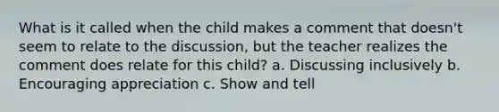 What is it called when the child makes a comment that doesn't seem to relate to the discussion, but the teacher realizes the comment does relate for this child? a. Discussing inclusively b. Encouraging appreciation c. Show and tell