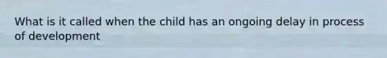 What is it called when the child has an ongoing delay in process of development