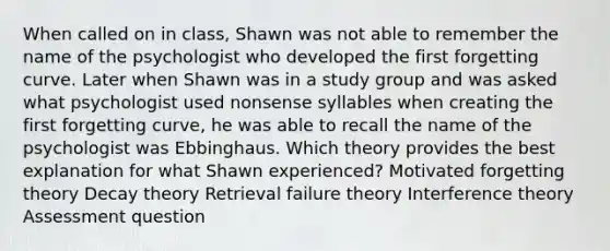 When called on in class, Shawn was not able to remember the name of the psychologist who developed the first forgetting curve. Later when Shawn was in a study group and was asked what psychologist used nonsense syllables when creating the first forgetting curve, he was able to recall the name of the psychologist was Ebbinghaus. Which theory provides the best explanation for what Shawn experienced? Motivated forgetting theory Decay theory Retrieval failure theory Interference theory Assessment question