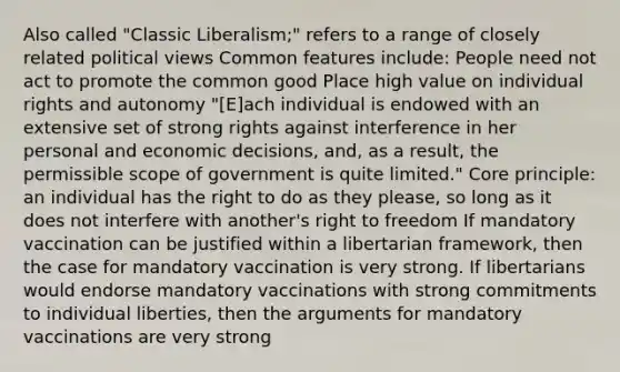 Also called "Classic Liberalism;" refers to a range of closely related political views Common features include: People need not act to promote the common good Place high value on individual rights and autonomy "[E]ach individual is endowed with an extensive set of strong rights against interference in her personal and economic decisions, and, as a result, the permissible scope of government is quite limited." Core principle: an individual has the right to do as they please, so long as it does not interfere with another's right to freedom If mandatory vaccination can be justified within a libertarian framework, then the case for mandatory vaccination is very strong. If libertarians would endorse mandatory vaccinations with strong commitments to individual liberties, then the arguments for mandatory vaccinations are very strong