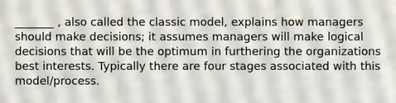 _______ , also called the classic model, explains how managers should make decisions; it assumes managers will make logical decisions that will be the optimum in furthering the organizations best interests. Typically there are four stages associated with this model/process.