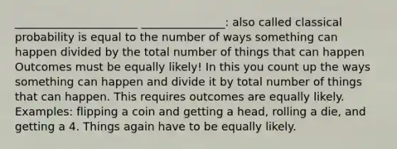 ______________________ _______________: also called classical probability is equal to the number of ways something can happen divided by the total number of things that can happen Outcomes must be equally likely! In this you count up the ways something can happen and divide it by total number of things that can happen. This requires outcomes are equally likely. Examples: flipping a coin and getting a head, rolling a die, and getting a 4. Things again have to be equally likely.