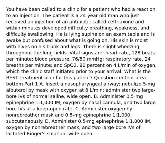 You have been called to a clinic for a patient who had a reaction to an injection. The patient is a​ 24-year-old man who just received an injection of an antibiotic called ceftriaxone and within minutes developed difficulty​ breathing, weakness, and difficulty swallowing. He is lying supine on an exam table and is awake but confused about what is going on. His skin is moist with hives on his trunk and legs. There is slight wheezing throughout the lung fields. Vital signs​ are: heart​ rate, 128 beats per​ minute; blood​ pressure, 76/50​ mmHg; respiratory​ rate, 24 breaths per​ minute; and SpO2​, 90 percent on 4​ L/min of​ oxygen, which the clinic staff initiated prior to your arrival. What is the BEST treatment plan for this​ patient? Question content area bottom Part 1 A. Insert a nasopharyngeal​ airway; nebulize​ 5-mg albuterol by mask with oxygen at 8​ L/min; administer two​ large-bore IVs of normal​ saline, wide open. B. Administer​ 0.5-mg epinephrine​ 1:1,000 IM, oxygen by nasal​ cannula, and two​ large-bore IVs at a​ keep-open rate. C. Administer oxygen by nonrebreather mask and​ 0.5-mg epinephrine​ 1:1,000 subcutaneously. D. Administer​ 0.5-mg epinephrine​ 1:1,000 IM, oxygen by nonrebreather​ mask, and two​ large-bore IVs of lactated​ Ringer's solution, wide open.