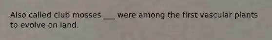 Also called club mosses ___ were among the first vascular plants to evolve on land.