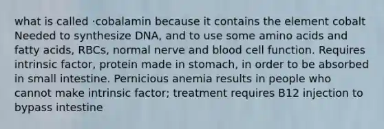 what is called ·cobalamin because it contains the element cobalt Needed to synthesize DNA, and to use some amino acids and fatty acids, RBCs, normal nerve and blood cell function. Requires intrinsic factor, protein made in stomach, in order to be absorbed in small intestine. Pernicious anemia results in people who cannot make intrinsic factor; treatment requires B12 injection to bypass intestine