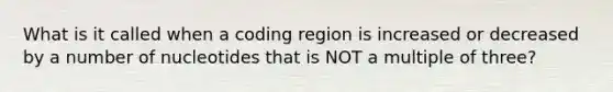 What is it called when a coding region is increased or decreased by a number of nucleotides that is NOT a multiple of three?