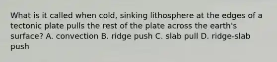 What is it called when cold, sinking lithosphere at the edges of a tectonic plate pulls the rest of the plate across the earth's surface? A. convection B. ridge push C. slab pull D. ridge-slab push