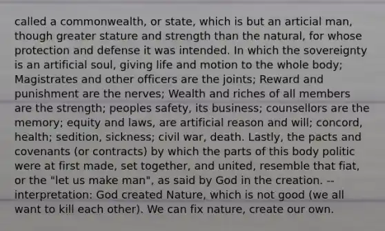 called a commonwealth, or state, which is but an articial man, though greater stature and strength than the natural, for whose protection and defense it was intended. In which the sovereignty is an artificial soul, giving life and motion to the whole body; Magistrates and other officers are the joints; Reward and punishment are the nerves; Wealth and riches of all members are the strength; peoples safety, its business; counsellors are the memory; equity and laws, are artificial reason and will; concord, health; sedition, sickness; civil war, death. Lastly, the pacts and covenants (or contracts) by which the parts of this body politic were at first made, set together, and united, resemble that fiat, or the "let us make man", as said by God in the creation. -- interpretation: God created Nature, which is not good (we all want to kill each other). We can fix nature, create our own.