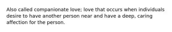 Also called companionate love; love that occurs when individuals desire to have another person near and have a deep, caring affection for the person.