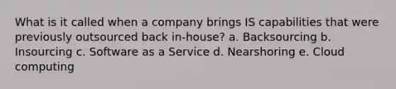 What is it called when a company brings IS capabilities that were previously outsourced back in-house? a. Backsourcing b. Insourcing c. Software as a Service d. Nearshoring e. Cloud computing