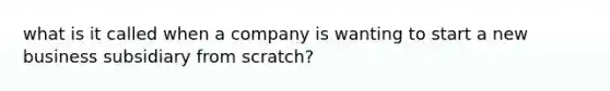 what is it called when a company is wanting to start a new business subsidiary from scratch?