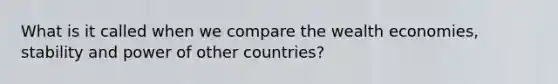 What is it called when we compare the wealth economies, stability and power of other countries?