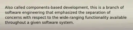 Also called components-based development, this is a branch of software engineering that emphasized the separation of concerns with respect to the wide-ranging functionality available throughout a given software system.