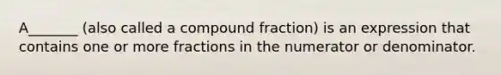 A_______ (also called a compound fraction) is an expression that contains one or more fractions in the numerator or denominator.