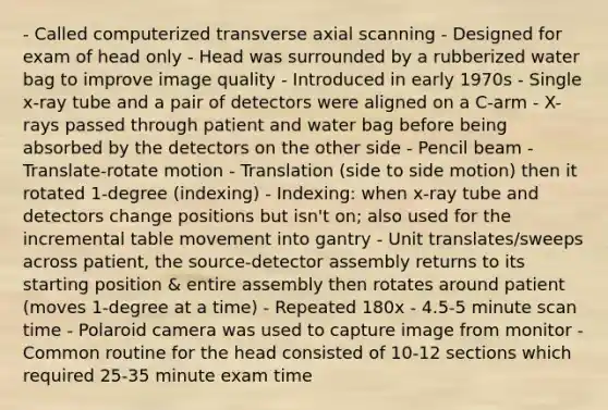 - Called computerized transverse axial scanning - Designed for exam of head only - Head was surrounded by a rubberized water bag to improve image quality - Introduced in early 1970s - Single x-ray tube and a pair of detectors were aligned on a C-arm - X-rays passed through patient and water bag before being absorbed by the detectors on the other side - Pencil beam - Translate-rotate motion - Translation (side to side motion) then it rotated 1-degree (indexing) - Indexing: when x-ray tube and detectors change positions but isn't on; also used for the incremental table movement into gantry - Unit translates/sweeps across patient, the source-detector assembly returns to its starting position & entire assembly then rotates around patient (moves 1-degree at a time) - Repeated 180x - 4.5-5 minute scan time - Polaroid camera was used to capture image from monitor - Common routine for the head consisted of 10-12 sections which required 25-35 minute exam time