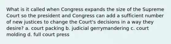 What is it called when Congress expands the size of the Supreme Court so the president and Congress can add a sufficient number of new justices to change the Court's decisions in a way they desire? a. court packing b. judicial gerrymandering c. court molding d. full court press