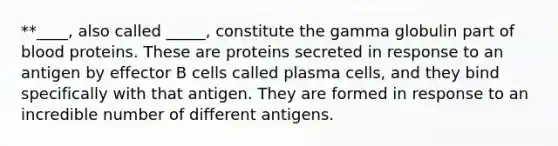 **____, also called _____, constitute the gamma globulin part of blood proteins. These are proteins secreted in response to an antigen by effector B cells called plasma cells, and they bind specifically with that antigen. They are formed in response to an incredible number of different antigens.