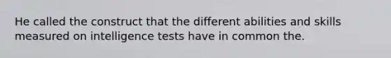 He called the construct that the different abilities and skills measured on intelligence tests have in common the.