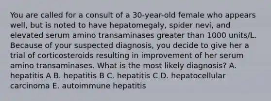 You are called for a consult of a 30-year-old female who appears well, but is noted to have hepatomegaly, spider nevi, and elevated serum amino transaminases greater than 1000 units/L. Because of your suspected diagnosis, you decide to give her a trial of corticosteroids resulting in improvement of her serum amino transaminases. What is the most likely diagnosis? A. hepatitis A B. hepatitis B C. hepatitis C D. hepatocellular carcinoma E. autoimmune hepatitis