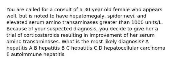 You are called for a consult of a 30-year-old female who appears well, but is noted to have hepatomegaly, spider nevi, and elevated serum amino transaminases greater than 1000 units/L. Because of your suspected diagnosis, you decide to give her a trial of corticosteroids resulting in improvement of her serum amino transaminases. What is the most likely diagnosis? A hepatitis A B hepatitis B C hepatitis C D hepatocellular carcinoma E autoimmune hepatitis