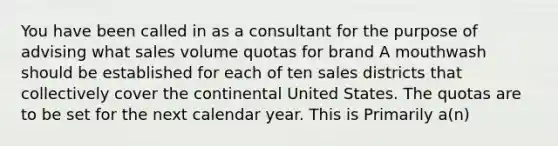 You have been called in as a consultant for the purpose of advising what sales volume quotas for brand A mouthwash should be established for each of ten sales districts that collectively cover the continental United States. The quotas are to be set for the next calendar year. This is Primarily a(n)