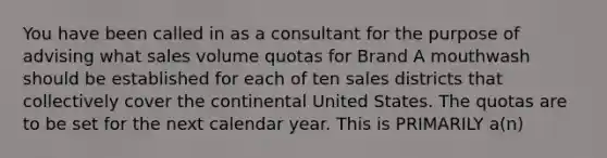 You have been called in as a consultant for the purpose of advising what sales volume quotas for Brand A mouthwash should be established for each of ten sales districts that collectively cover the continental United States. The quotas are to be set for the next calendar year. This is PRIMARILY a(n)