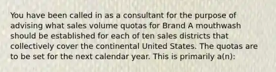 You have been called in as a consultant for the purpose of advising what sales volume quotas for Brand A mouthwash should be established for each of ten sales districts that collectively cover the continental United States. The quotas are to be set for the next calendar year. This is primarily a(n):