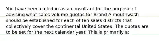 You have been called in as a consultant for the purpose of advising what sales volume quotas for Brand A mouthwash should be established for each of ten sales districts that collectively cover the continental United States. The quotas are to be set for the next calendar year. This is primarily a: