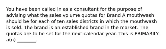 You have been called in as a consultant for the purpose of advising what the sales volume quotas for Brand A mouthwash should be for each of ten sales districts in which the mouthwash is sold. The brand is an established brand in the market. The quotas are to be set for the next calendar year. This is PRIMARILY a(n) ________.